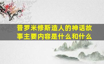 普罗米修斯造人的神话故事主要内容是什么和什么