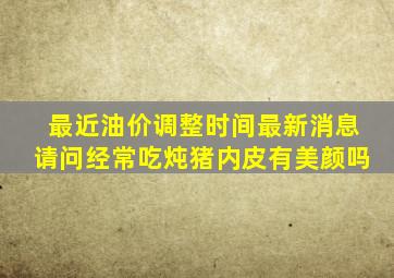 最近油价调整时间最新消息请问经常吃炖猪内皮有美颜吗