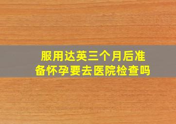 服用达英三个月后准备怀孕要去医院检查吗