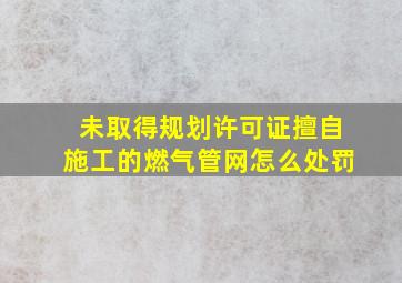 未取得规划许可证擅自施工的燃气管网怎么处罚