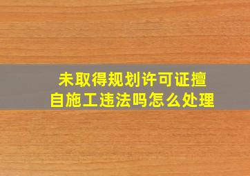 未取得规划许可证擅自施工违法吗怎么处理