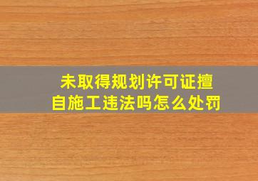 未取得规划许可证擅自施工违法吗怎么处罚