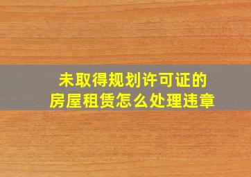 未取得规划许可证的房屋租赁怎么处理违章