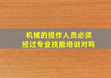 机械的操作人员必须经过专业技能培训对吗