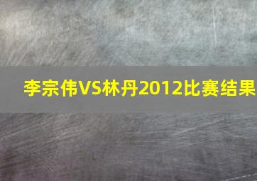 李宗伟VS林丹2012比赛结果