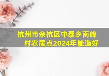 杭州市余杭区中泰乡南峰村农居点2024年能造好