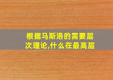 根据马斯洛的需要层次理论,什么在最高层