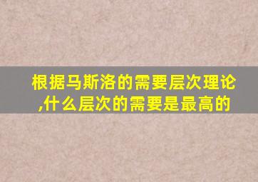 根据马斯洛的需要层次理论,什么层次的需要是最高的