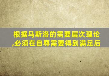 根据马斯洛的需要层次理论,必须在自尊需要得到满足后