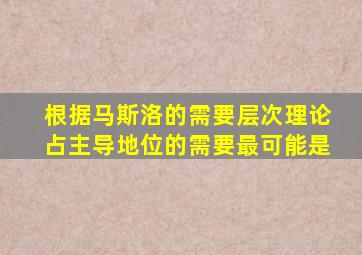 根据马斯洛的需要层次理论占主导地位的需要最可能是