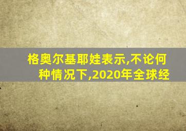 格奥尔基耶娃表示,不论何种情况下,2020年全球经