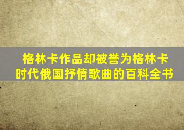 格林卡作品却被誉为格林卡时代俄国抒情歌曲的百科全书