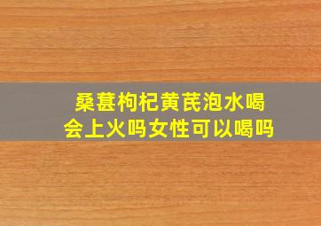 桑葚枸杞黄芪泡水喝会上火吗女性可以喝吗