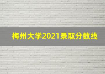 梅州大学2021录取分数线