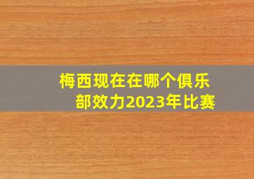 梅西现在在哪个俱乐部效力2023年比赛