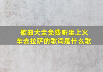 歌曲大全免费听坐上火车去拉萨的歌词是什么歌