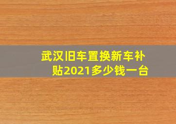 武汉旧车置换新车补贴2021多少钱一台