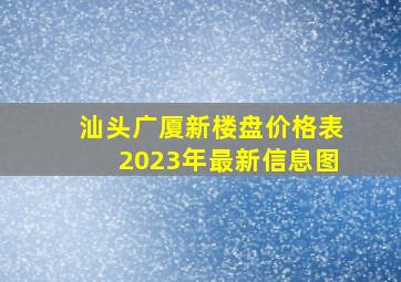 汕头广厦新楼盘价格表2023年最新信息图