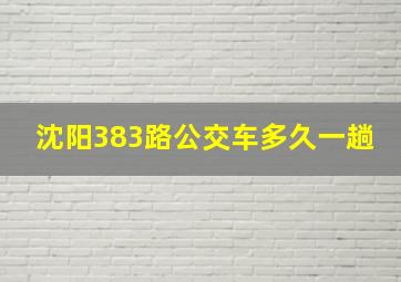 沈阳383路公交车多久一趟