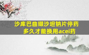 沙库巴曲缬沙坦钠片停药多久才能换用acei药