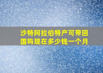 沙特阿拉伯特产可带回国吗现在多少钱一个月