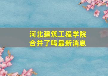 河北建筑工程学院合并了吗最新消息