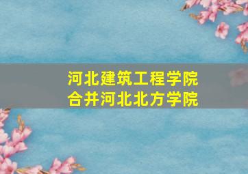 河北建筑工程学院合并河北北方学院