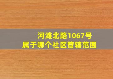 河滩北路1067号属于哪个社区管辖范围