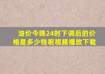 油价今晚24时下调后的价格是多少钱呢视频播放下载