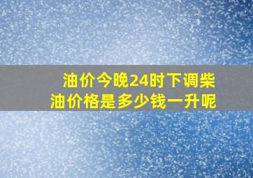 油价今晚24时下调柴油价格是多少钱一升呢