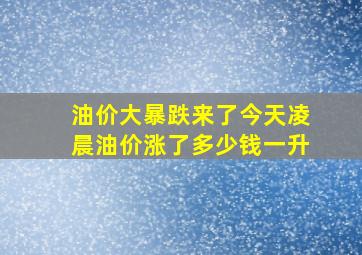 油价大暴跌来了今天凌晨油价涨了多少钱一升