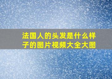 法国人的头发是什么样子的图片视频大全大图