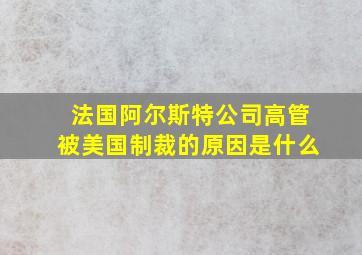 法国阿尔斯特公司高管被美国制裁的原因是什么