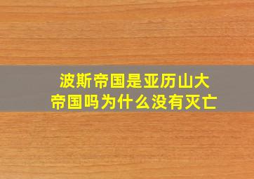 波斯帝国是亚历山大帝国吗为什么没有灭亡