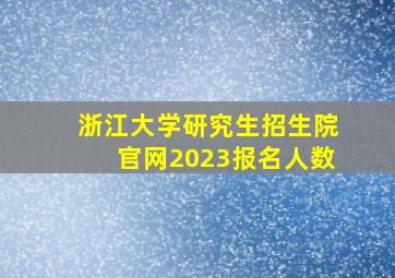 浙江大学研究生招生院官网2023报名人数