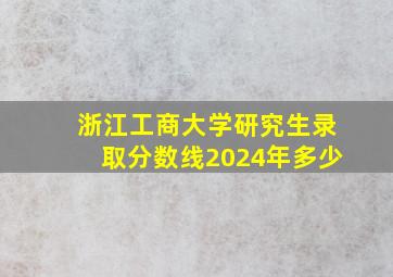 浙江工商大学研究生录取分数线2024年多少