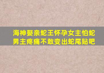 海神娶亲蛇王怀孕女主怕蛇男主疼痛不敢变出蛇尾贴吧