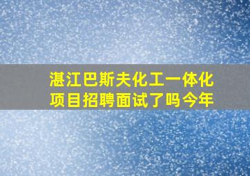 湛江巴斯夫化工一体化项目招聘面试了吗今年