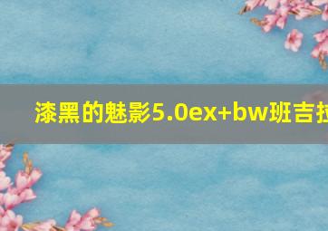 漆黑的魅影5.0ex+bw班吉拉