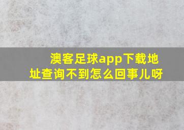 澳客足球app下载地址查询不到怎么回事儿呀