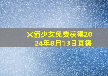 火箭少女免费获得2024年8月13日直播