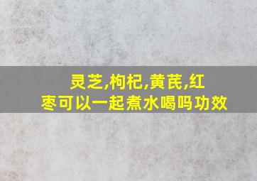 灵芝,枸杞,黄芪,红枣可以一起煮水喝吗功效