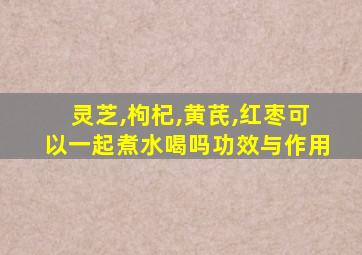 灵芝,枸杞,黄芪,红枣可以一起煮水喝吗功效与作用