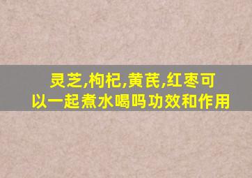 灵芝,枸杞,黄芪,红枣可以一起煮水喝吗功效和作用