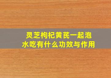 灵芝枸杞黄芪一起泡水吃有什么功效与作用