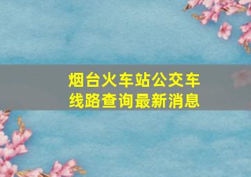 烟台火车站公交车线路查询最新消息