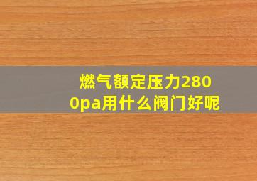 燃气额定压力2800pa用什么阀门好呢