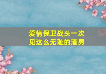 爱情保卫战头一次见这么无耻的渣男