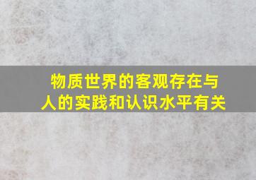 物质世界的客观存在与人的实践和认识水平有关