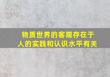 物质世界的客观存在于人的实践和认识水平有关